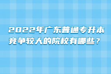2022年广东普通专升本竞争较大的院校有哪些?