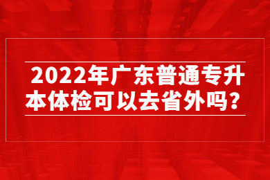 2022年广东普通专升本体检可以去省外吗？