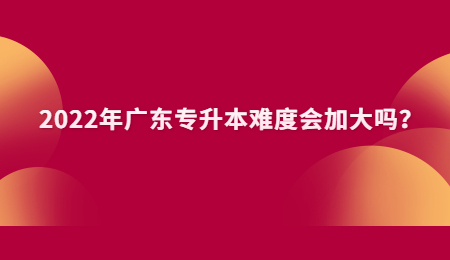2022年广东专升本难度会加大吗?.jpg