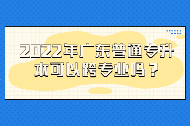2022年广东普通专升本可以跨专业吗?