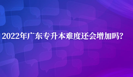 2022年广东专升本难度还会增加吗?.jpg