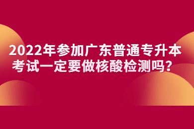 2022年参加广东普通专升本考试一定要做核酸检测吗？