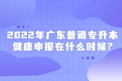 2022年广东普通专升本健康申报在什么时候?