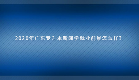 2020年广东专升本新闻学就业前景怎么样?.jpg