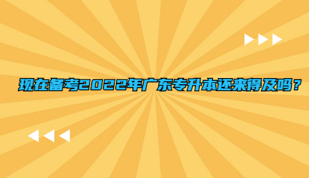 现在备考2022年广东专升本还来得及吗?.jpg