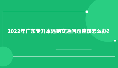 2022年广东专升本遇到交通问题应该怎么办?.jpg