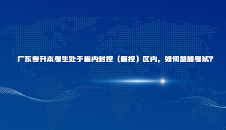 广东专升本考生处于省内封控(管控)区内,如何参加考试?.jpg