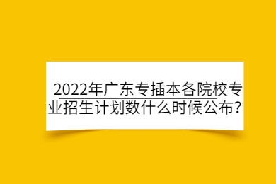2022年广东专插本各院校专业招生计划数什么时候公布？