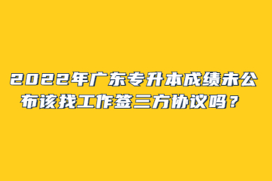 2022年广东专升本成绩未公布该找工作签三方协议吗？