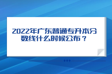 2022年广东普通专升本分数线什么时候公布？