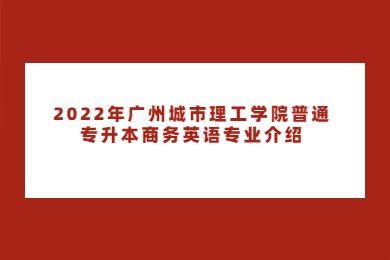 2022年广州城市理工学院普通专升本商务英语专业介绍