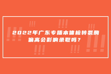 2022年广东专插本体检转氨酶偏高会影响录取吗？
