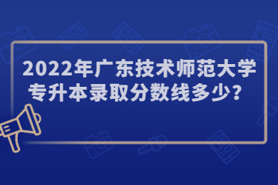 2022年广东技术师范大学专升本录取分数线多少?