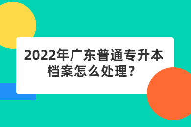 2022年广东普通专升本档案怎么处理?