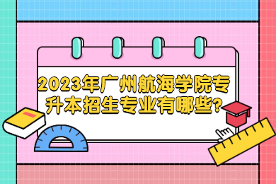 2023年广州航海学院专升本招生专业有哪些?