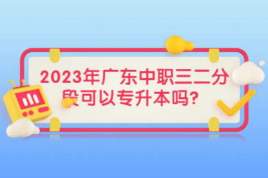2023年广东中职三二分段可以专升本吗？